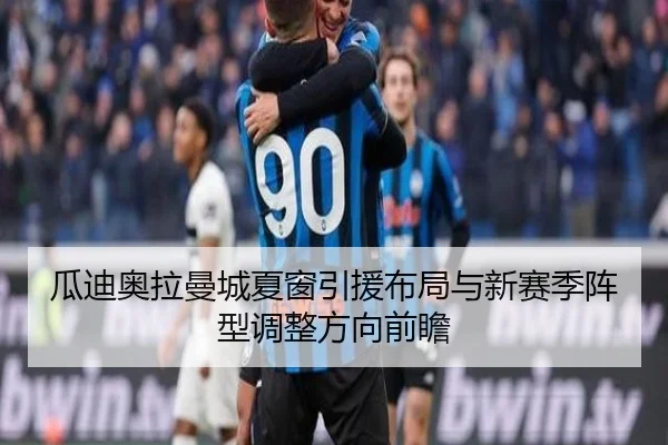 瓜迪奥拉曼城夏窗引援布局与新赛季阵型调整方向前瞻