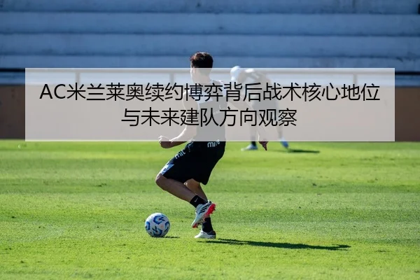 AC米兰莱奥续约博弈背后战术核心地位与未来建队方向观察