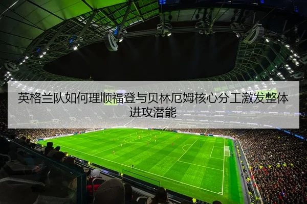 英格兰队如何理顺福登与贝林厄姆核心分工激发整体进攻潜能 | kaiyun