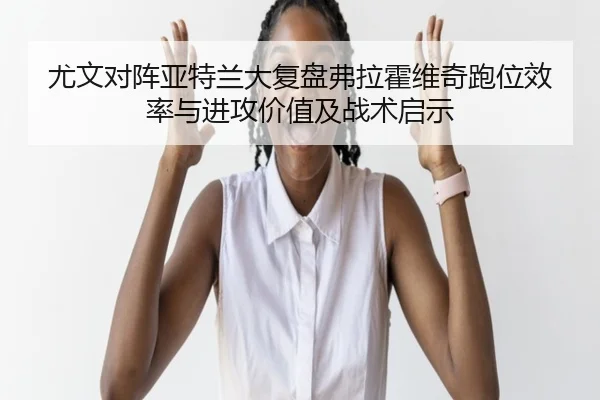 尤文对阵亚特兰大复盘弗拉霍维奇跑位效率与进攻价值及战术启示 | kaiyun