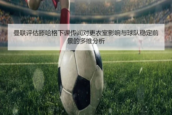 曼联评估滕哈格下课传闻对更衣室影响与球队稳定前景的多维分析