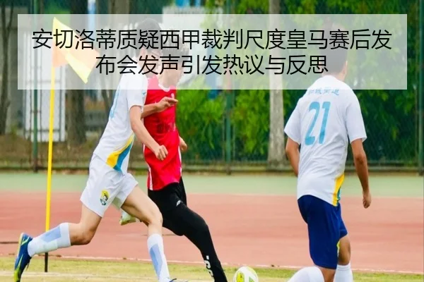 安切洛蒂质疑西甲裁判尺度皇马赛后发布会发声引发热议与反思 - kaiyun