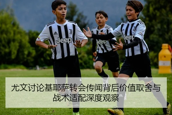 尤文讨论基耶萨转会传闻背后价值取舍与战术适配深度观察