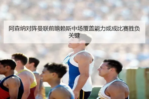 阿森纳对阵曼联前瞻赖斯中场覆盖能力或成比赛胜负关键